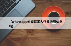 （whatsapp封锁联系人还能收到信息吗）