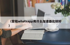（登陆whatsapp用什么加速器比较好）
