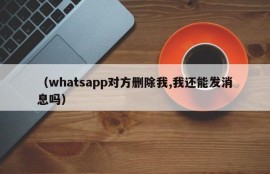 （whatsapp对方删除我,我还能发消息吗）