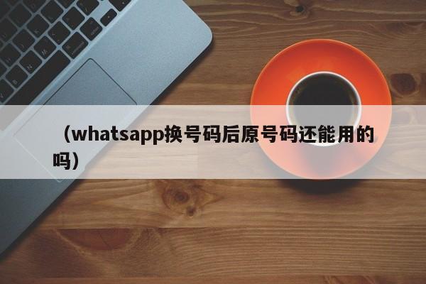 (whatsapp换号码后原号码还能用的吗)