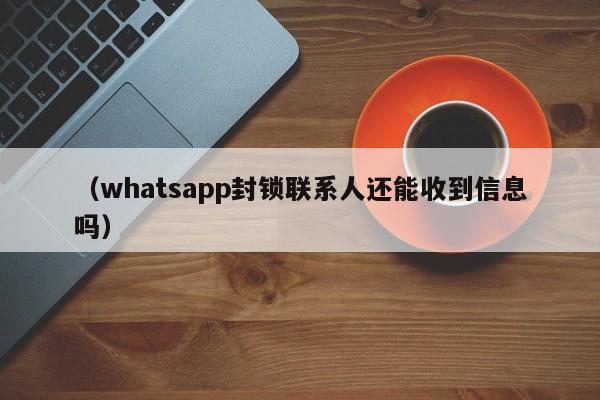 (whatsapp封锁联系人还能收到信息吗)