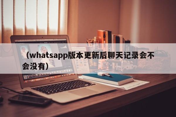(whatsapp版本更新后聊天记录会不会没有)