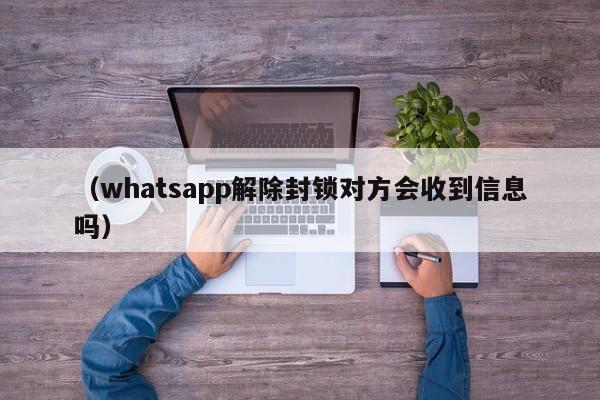 (whatsapp解除封锁对方会收到信息吗)